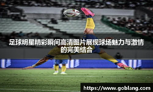 足球明星精彩瞬间高清图片展现球场魅力与激情的完美结合